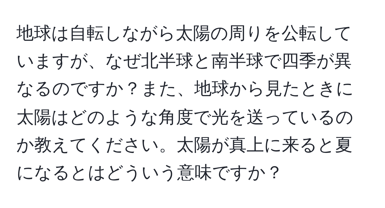 地球は自転しながら太陽の周りを公転していますが、なぜ北半球と南半球で四季が異なるのですか？また、地球から見たときに太陽はどのような角度で光を送っているのか教えてください。太陽が真上に来ると夏になるとはどういう意味ですか？