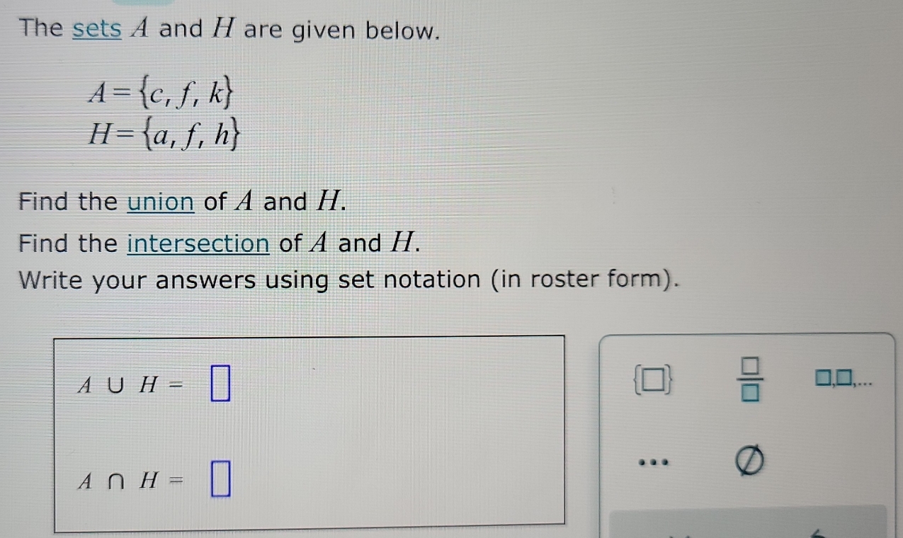 The sets A and H are given below.
A= c,f,k
H= a,f,h
Find the union of A and H. 
Find the intersection of A and H. 
Write your answers using set notation (in roster form).
A∪ H=□
 □   □ /□  
A∩ H=□