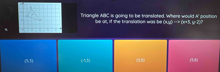 Triangle ABC is going to be translated. Where would A' position 
be at, if the translation was be (x,y)-->(x+3,y-2) ?
(5,3)
(-1,3)
(3,5)
(5,8)