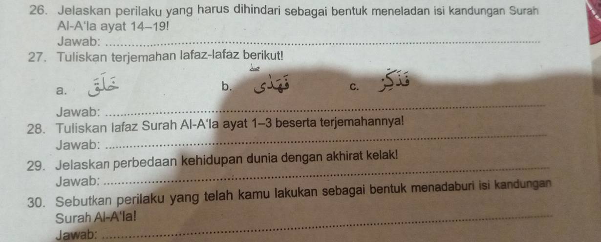 Jelaskan perilaku yang harus dihindari sebagai bentuk meneladan isi kandungan Surah 
Al-A'la ayat 14-19! 
Jawab:_ 
27. Tuliskan terjemahan lafaz-lafaz berikut! 
a. 
b. 
C. 
Jawab: 
_ 
_ 
28. Tuliskan lafaz Surah Al-A'la ayat 1-3 beserta terjemahannya! 
Jawab: 
29. Jelaskan perbedaan kehidupan dunia dengan akhirat kelak! 
Jawab: 
_ 
30. Sebutkan perilaku yang telah kamu lakukan sebagai bentuk menadaburi isi kandungan 
Surah Al-A'la! 
Jawab: