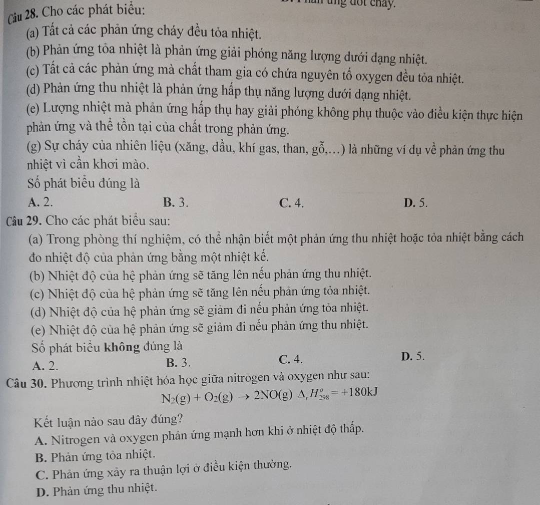 Cho các phát biểu:
r ung dot chay.
(a) Tất cả các phản ứng cháy đều tỏa nhiệt.
(b) Phản ứng tỏa nhiệt là phản ứng giải phóng năng lượng dưới dạng nhiệt.
(c) Tất cả các phản ứng mà chất tham gia có chứa nguyên tố oxygen đều tỏa nhiệt.
(d) Phản ứng thu nhiệt là phản ứng hấp thụ năng lượng dưới dạng nhiệt.
(e) Lượng nhiệt mà phản ứng hấp thụ hay giải phóng không phụ thuộc vào điều kiện thực hiện
phản ứng và thể tồn tại của chất trong phản ứng.
(g) Sự cháy của nhiên liệu (xăng, dầu, khí gas, than, g O,..) là những ví dụ về phản ứng thu
nhiệt vì cần khơi mào.
Số phát biểu đúng là
A. 2. B. 3. C. 4. D. 5.
Câu 29. Cho các phát biểu sau:
(a) Trong phòng thí nghiệm, có thể nhận biết một phản ứng thu nhiệt hoặc tỏa nhiệt bằng cách
đo nhiệt độ của phản ứng bằng một nhiệt kế.
(b) Nhiệt độ của hệ phản ứng sẽ tăng lên nếu phản ứng thu nhiệt.
(c) Nhiệt độ của hệ phản ứng sẽ tăng lên nếu phản ứng tỏa nhiệt.
(d) Nhiệt độ của hệ phản ứng sẽ giảm đi nếu phản ứng tỏa nhiệt.
(e) Nhiệt độ của hệ phản ứng sẽ giảm đi nếu phản ứng thu nhiệt.
Số phát biểu không đúng là
A. 2. B. 3.
C. 4. D. 5.
Câu 30. Phương trình nhiệt hóa học giữa nitrogen và oxygen như sau:
N_2(g)+O_2(g)to 2NO(g)△ _rH_(298)^o=+180kJ
Kết luận nào sau đây đúng?
A. Nitrogen và oxygen phản ứng mạnh hơn khi ở nhiệt độ thấp.
B. Phản ứng tỏa nhiệt.
C. Phản ứng xảy ra thuận lợi ở điều kiện thường.
D. Phản ứng thu nhiệt.