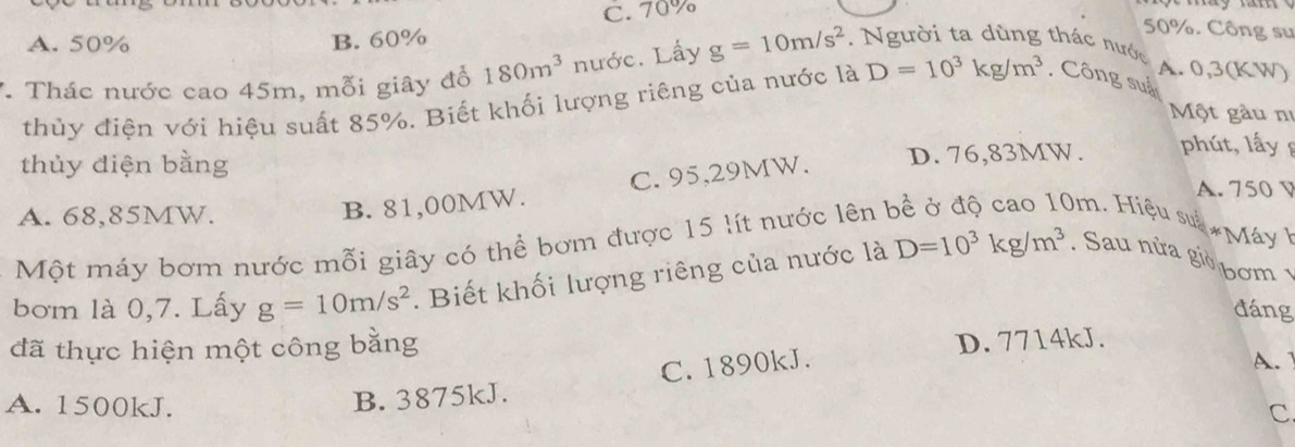 C. 70%
A. 50% B. 60%
50%. Công sư
*. Thác nước cao 45m, mỗi giây đổ 180m^3 nước. Lấy g=10m/s^2. Người ta dùng thác nước
A. 0,3(KW)
thủy điện với hiệu suất 85%. Biết khối lượng riêng của nước là D=10^3kg/m^3 , Công suả
Một gàu nị
thủy điện bằng D. 76,83MW. phút, lấy 
A. 750 V
A. 68,85MW.
B. 81,00MW. C. 95,29MW.
Một máy bơm nước mỗi giây có thể bơm được 15 lít nước lên 
0m. Hiệu su *Máy 
bơm là 0,7. Lấy g=10m/s^2. Biết khối lượng riêng của nước là D=10^3kg/m^3. Sau nửa giờ bơm 1
đáng
D. 7714kJ.
đã thực hiện một công bằng A.
A. 1500kJ.
B. 3875kJ. C. 1890kJ.
c