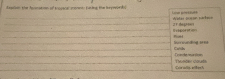 Explain the formation of tropical storms: (using the keywords) 
Low pressure 
_ 
Water ocean surface 
_
27 degrees
_ 
Evaporation 
_Rises 
_Surrounding area 
_Colds 
_Condensation 
_ 
Thunder clauds 
_ 
_ 
Corialis effect