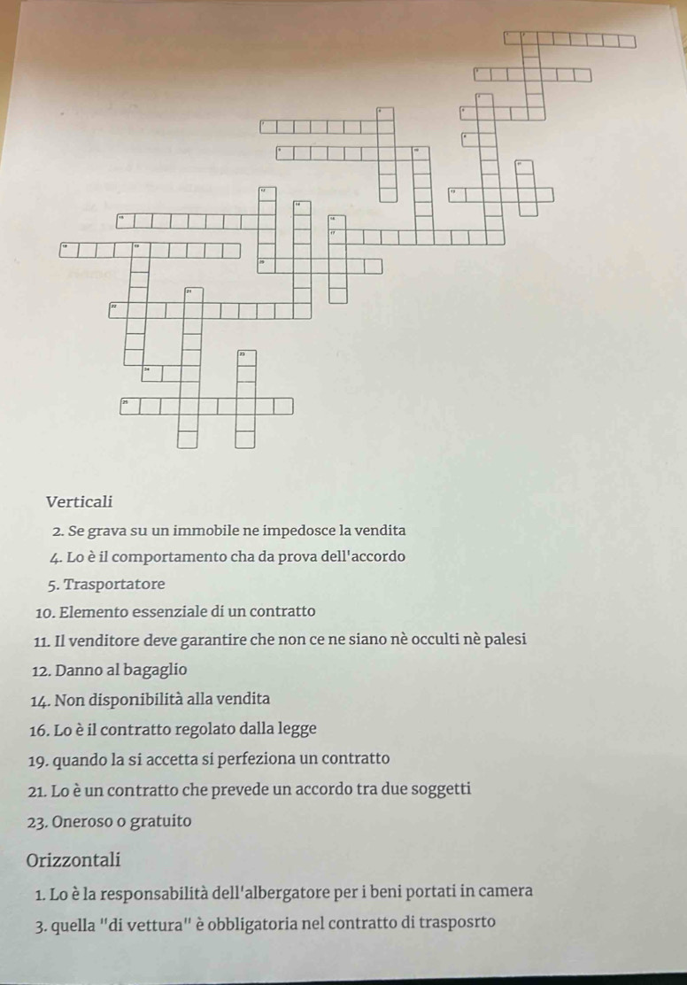 Verticali 
2. Se grava su un immobile ne impedosce la vendita 
4. Lo è il comportamento cha da prova dell'accordo 
5. Trasportatore 
10. Elemento essenziale di un contratto 
11. Il venditore deve garantire che non ce ne siano nè occulti nè palesi 
12. Danno al bagaglio 
14. Non disponibilità alla vendita 
16. Lo è il contratto regolato dalla legge 
19. quando la si accetta si perfeziona un contratto 
21. Lo è un contratto che prevede un accordo tra due soggetti 
23. Oneroso o gratuito 
Orizzontali 
1. Lo è la responsabilità dell'albergatore per i beni portati in camera 
3. quella "di vettura" è obbligatoria nel contratto di trasposrto