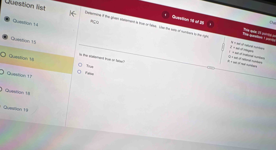 Question list
Question 14
RçQ Chạ
Question 16 of 25 This question: 1 point(s
Determine if the given statement is true or false. Use the sets of numbers to the right N= set of natural numbers
This quiz: 25 point(s) po
Question 15
z= set of integers
l= set of irrational numbers
Question 16
Is the statement true or false?
Q= set of rational numbers
R= set of real numbers
True
False
Question 17
Question 18
Question 19