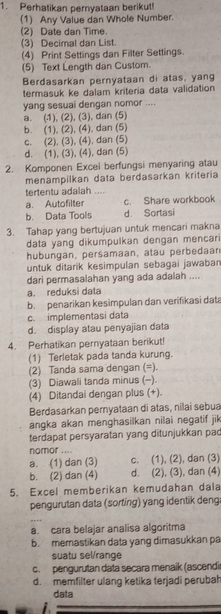 Perhatikan pernyataan berikut!
(1) Any Value dan Whole Number.
(2) Date dan Time.
(3) Decimal dan List.
(4) Print Settings dan Filter Settings.
(5) Text Length dan Custom.
Berdasarkan pernyataan di atas, yang
termasuk ke dalam kriteria data validation
yang sesuai dengan nomor ....
a. (1), (2), (3), dan (5)
b. (1), (2), (4), dan (5)
c. (2), (3), (4), dan (5)
d. (1), (3), (4), dan (5)
2. Komponen Excei berfungsi menyaring atau
menampilkan data berdasarkan kriteria
tertentu adalah .
a. Autofilter c. Share workbook
b. Data Tools d. Sortasi
3. Tahap yang bertujuan untuk mencari makna
data yang dikumpulkan dengan mencari
hubungan, persamaan, atau perbedaan
untuk ditarik kesimpulan sebagai jawaban
dari permasalahan yang ada adalah ....
a. reduksi data
b. penarikan kesimpulan dan verifikasi data
c. implementasi data
d. display atau penyajian data
4. Perhatikan pernyataan berikut!
(1) Terletak pada tanda kurung.
(2) Tanda sama dengan (=).
(3) Diawali tanda minus (-).
(4) Ditandai dengan plus (+).
Berdasarkan pernyataan di atas, nilai sebua
angka akan menghasilkan nilai negatif jik
terdapat persyaratan yang ditunjukkan pad
nomor ....
a. (1) dan (3) c. (1), (2), dan (3)
b. (2) dan (4) d. (2), (3), dan (4)
5. Excel memberikan kemudahan dala
pengurutan data (sorting) yang identik deng:
a. cara belajar analisa algoritma
b. memastikan data yang dimasukkan pa
suatu sel/range
c. pengurutan data secara menaik (ascendir
d. memfilter ulang ketika terjadi perubah
data