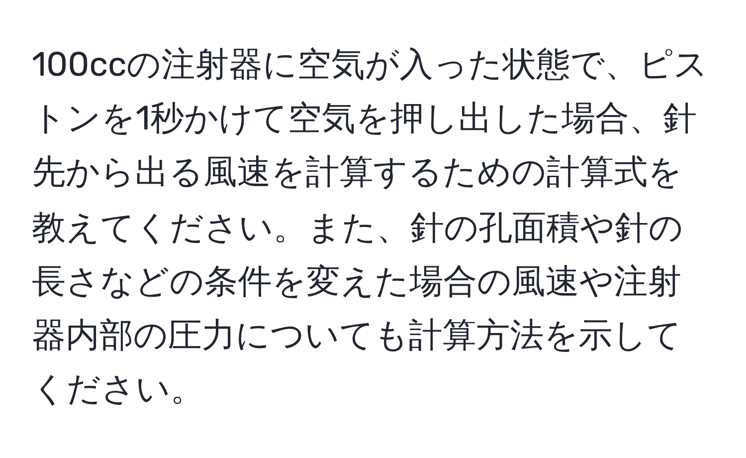 100ccの注射器に空気が入った状態で、ピストンを1秒かけて空気を押し出した場合、針先から出る風速を計算するための計算式を教えてください。また、針の孔面積や針の長さなどの条件を変えた場合の風速や注射器内部の圧力についても計算方法を示してください。