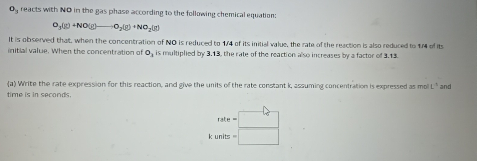 O_3 reacts with NO in the gas phase according to the following chemical equation:
O_3(g)+NO(g)to O_2(g)+NO_2(g)
It is observed that, when the concentration of NO is reduced to 1/4 of its initial value, the rate of the reaction is also reduced to 1/4 of its 
initial value. When the concentration of O_3 is multiplied by 3.13, the rate of the reaction also increases by a factor of 3.13. 
(a) Write the rate expression for this reaction, and give the units of the rate constant k, assuming concentration is expressed as mol L^(-1) and 
time is in seconds.
rate=□
ς =□