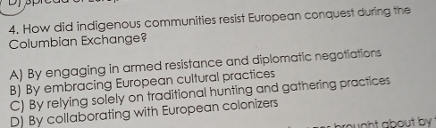 How did indigenous communities resist European conquest during the
Columbian Exchange?
A) By engaging in armed resistance and diplomatic negotiations
B) By embracing European cultural practices
C) By relying solely on traditional hunting and gathering practices
D) By collaborating with European colonizers
ought about by .