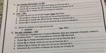 Les changes électriques :(1.5μ) 1Celcule Qu la charge du noyou de l'atime en fonction de # _ 
_ 
2. Calcule Qu la charge des électrons de l'atome en fonction de e 
8. Déduire Q, la charge tétule de l'atome et conclure 
D. Lien (2p] loxygône devient un ion larsqu'il gagne deux électrons_ 
1. Calcule Qu la charge du noyou de cet ion en fonction de e _ 
2. Calcule Q. la charge des électrons de l'atsme en fanction de e_ 
_ 
3. Calcule Qi la charge de cet ion en fonction de e puis en coulomb C _ 
4. Donne le symbale et le type de cet ian + Symbale : type dion . 
E. Ion pely atemique :(2p) Le liaison de l'exygène avec d'autres éléments dans des composés chimiques, comme le 
dichromate cr-0 Cet ion possède un tatal de 106 électrons_ 
1. Donne Qy la charge des électrons de cet ion en fonction de e 
2. Donne Q la charge totale de cet ion en fonction de e_ 
Déduire Qu la charge du noyau de cet ion en fonction de e 
4 Détermine Zo le numéro atomique de l'atame de chrome Cr 
_