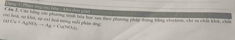 Dạng 1: Phân ứng oxi hóa - khử đơn gián 
Câu 2. Cân bằng các phương trình hóa học sau theo phương pháp thăng bằng electron, chi ra chất khử, chất 
oxi hoá, sự khử, sự oxi hoá trong mỗi phản ứng: 
(a) Cu+AgNO_3to Ag+Cu(NO_3)_2.