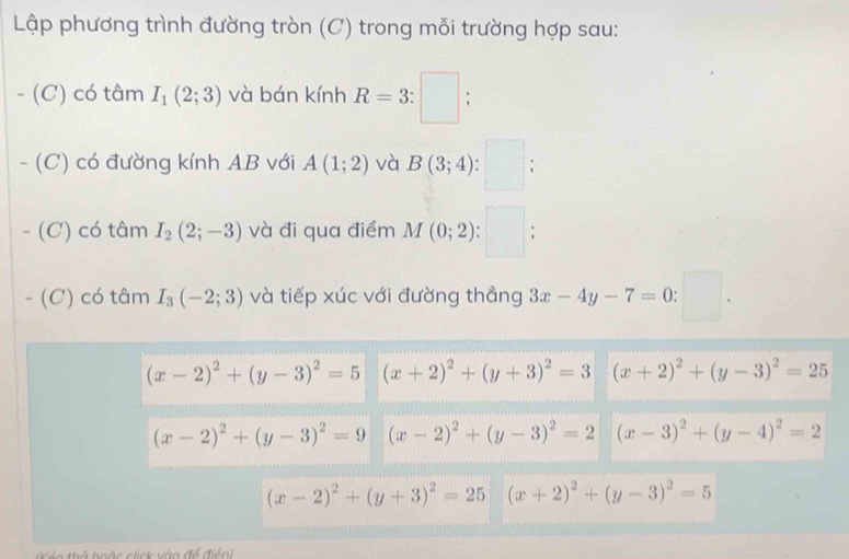 Lập phương trình đường tròn (C) trong mỗi trường hợp sau: 
- (C) có tâm I_1(2;3) và bán kính R=3:□
- (C) có đường kính AB với A(1;2) và B(3;4); 
- (C) có tâm I_2(2;-3) và đi qua điểm M(0;2). □ ; 
- (C) có tâm I_3(-2;3) và tiếp xúc với đường thẳng 3x-4y-7=0: □.
(x-2)^2+(y-3)^2=5 (x+2)^2+(y+3)^2=3 (x+2)^2+(y-3)^2=25
(x-2)^2+(y-3)^2=9 (x-2)^2+(y-3)^2=2 (x-3)^2+(y-4)^2=2
(x-2)^2+(y+3)^2=25 (x+2)^2+(y-3)^2=5
Ké o thể hoặc click vào đề điển