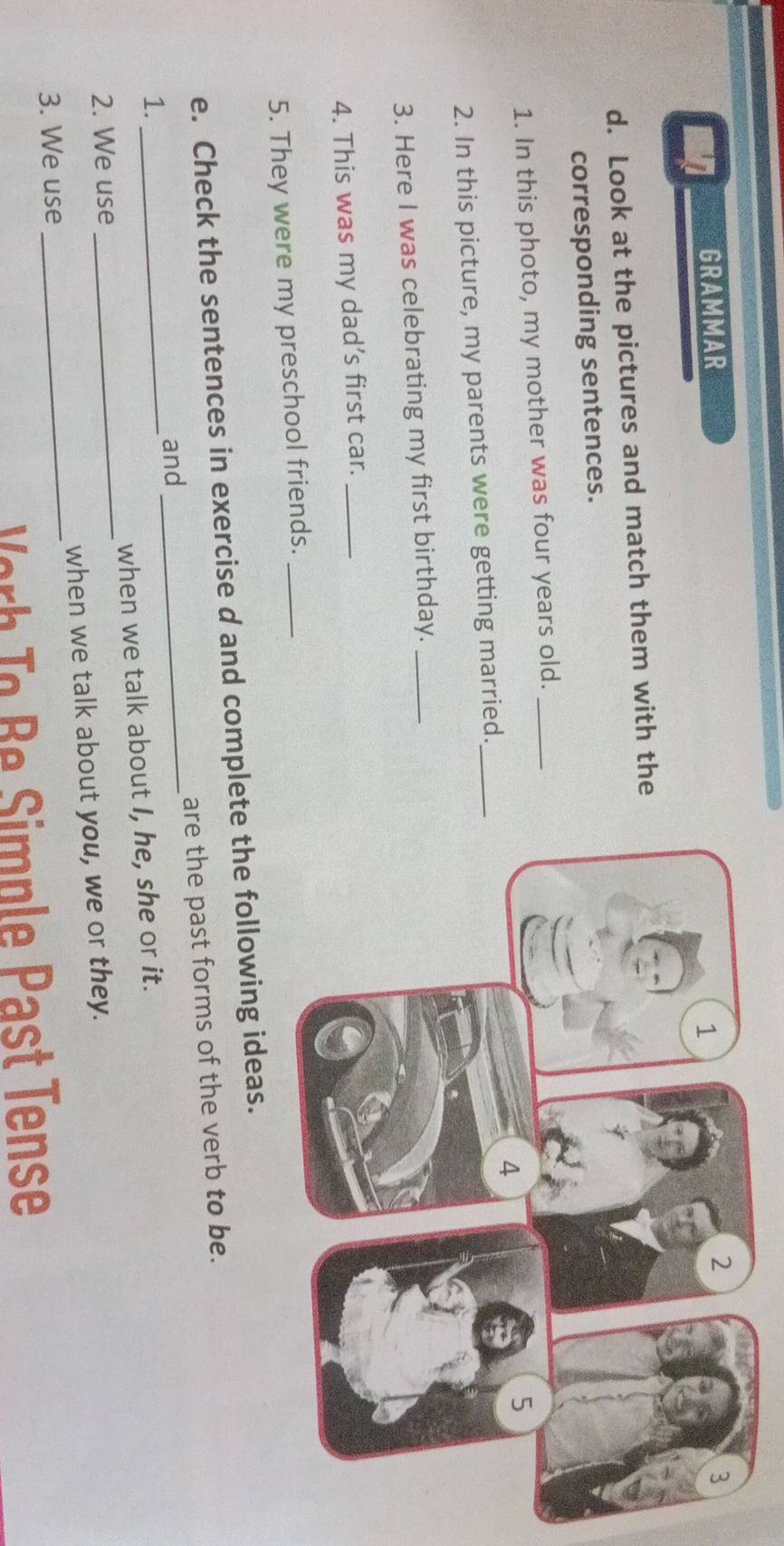 GRAMMAR 
d. Look at the pictures and match them with the 
corresponding sentences. 
1. In this photo, my mother was four years old._ 
2. In this picture, my parents were getting married._ 
3. Here I was celebrating my first birthday._ 
4. This was my dad’s first car._ 
5. They were my preschool friends._ 
e. Check the sentences in exercise d and complete the following ideas. 
are the past forms of the verb to be. 
and 
1._ 
_ 
2. We use _when we talk about I, he, she or it. 
3. We use _when we talk about you, we or they. 
er o Be Simple Past Tense