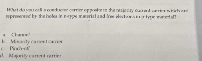 What do you call a conductor carrier opposite to the majority current carrier which are
represented by the holes in n -type material and free electrons in p -type material?
a. Channel
b. Minority current carrier
c. Pinch-off
d. Majority current carrier