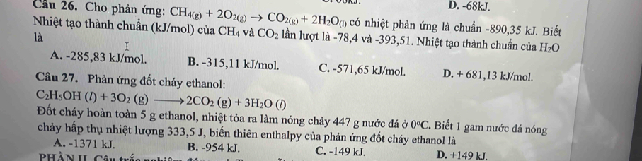 D. -68kJ.
Cầu 26. Cho phản ứng: CH_4(g)+2O_2(g)to CO_2(g)+2H_2O_(l) có nhiệt phản ứng là chuẩn -890, 35 kJ. Biết
Nhiệt tạo thành chuẩn (kJ/mol) của CH_4 và CO_2 lần lượt là -78,4 và -393, 51. Nhiệt tạo thành chuẩn của H_2O
là
I
A. -285,83 kJ/mol. B. -315,11 kJ/mol. C. -571,65 kJ/mol. D. + 681, 13 kJ/mol.
Câu 27. Phản ứng đốt cháy ethanol:
C_2H_5OH(l)+3O_2(g)to 2CO_2(g)+3H_2O(l) Đốt cháy hoàn toàn 5 g ethanol, nhiệt tỏa ra làm nóng chảy 447 g nước đá ở 0°C 2. Biết 1 gam nước đá nóng
chảy hấp thụ nhiệt lượng 333,5 J, biến thiên enthalpy của phản ứng đốt cháy ethanol là
A. -1371 kJ. B. -954 kJ. C. -149 kJ. D. +149 kJ.