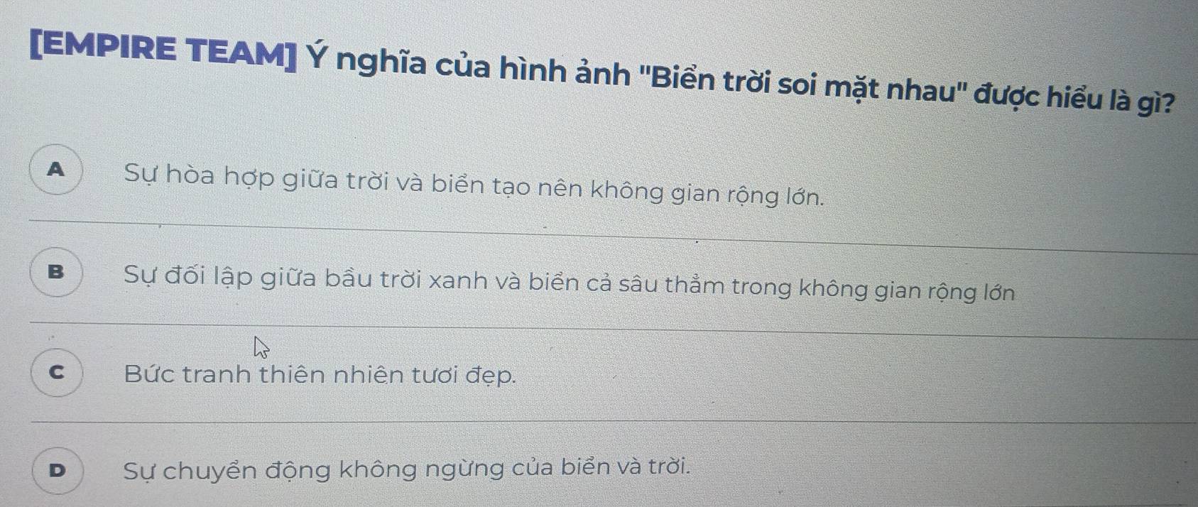 [EMPIRE TEAM] Ý nghĩa của hình ảnh "Biển trời soi mặt nhau" được hiểu là gì?
A Sự hòa hợp giữa trời và biển tạo nên không gian rộng lớn.
B Sự đối lập giữa bầu trời xanh và biển cả sâu thẳm trong không gian rộng lớn
C Bức tranh thiên nhiên tươi đẹp.
D Sự chuyển động không ngừng của biển và trời.