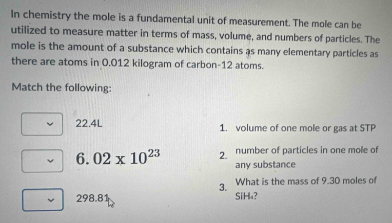 In chemistry the mole is a fundamental unit of measurement. The mole can be 
utilized to measure matter in terms of mass, volume, and numbers of particles. The 
mole is the amount of a substance which contains as many elementary particles as 
there are atoms in 0.012 kilogram of carbon- 12 atoms. 
Match the following:
22.4L 1. volume of one mole or gas at STP 
6. 02* 10^(23) 2. number of particles in one mole of 
any substance 
3. What is the mass of 9.30 moles of
298.81 SiH₄?