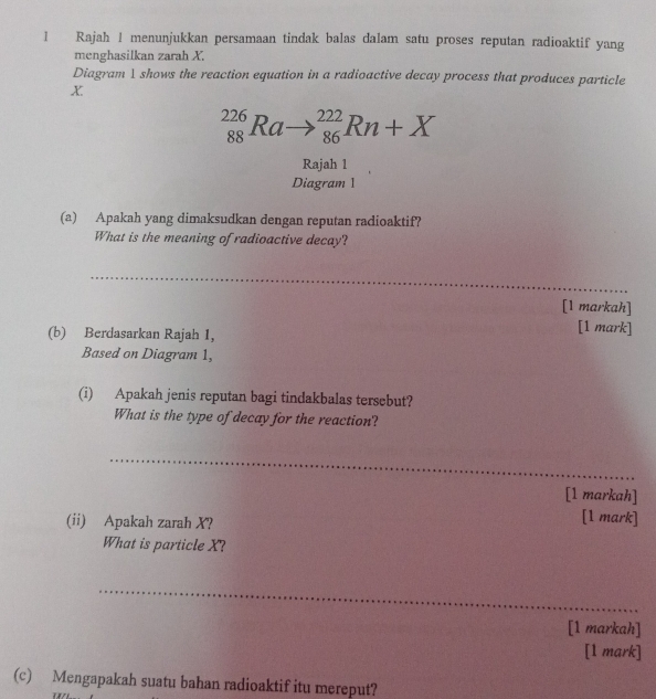 Rajah 1 menunjukkan persamaan tindak balas dalam satu proses reputan radioaktif yang 
menghasilkan zarah X. 
Diagram 1 shows the reaction equation in a radioactive decay process that produces particle
x
_(88)^(226)Ra- to _(86)^(222)Rn+X
Rajah 1 
Diagram 1 
(a) Apakah yang dimaksudkan dengan reputan radioaktif? 
What is the meaning of radioactive decay? 
_ 
[1 markah] 
(b) Berdasarkan Rajah 1, 
[1 mark] 
Based on Diagram 1, 
(i) Apakah jenis reputan bagi tindakbalas tersebut? 
What is the type of decay for the reaction? 
_ 
[1 markah] 
(ii) Apakah zarah X? 
[1 mark] 
What is particle X? 
_ 
[1 markah] 
[1 mark] 
(c) Mengapakah suatu bahan radioaktif itu mereput?