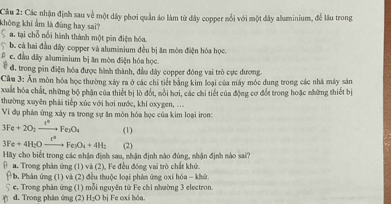 Các nhận định sau về một dây phơi quần áo làm từ dây copper nối với một dây aluminium, để lâu trong
không khí ẩm là đúng hay sai?
a. tại chỗ nối hình thành một pin điện hóa.
b. cả hai đầu dây copper và aluminium đều bị ăn mòn điện hóa học.
c. đầu dây aluminium bị ăn mòn điện hóa học.
d. trong pin điện hóa được hình thành, đầu dây copper đóng vai trò cực dương.
Câu 3: Ăn mòn hóa học thường xảy ra ở các chi tiết bằng kim loại của máy móc dung trong các nhà máy sản
xuất hóa chất, những bộ phận của thiết bị lò đốt, nồi hơi, các chi tiết của động cơ đốt trong hoặc những thiết bị
thường xuyên phải tiếp xúc với hơi nước, khí oxygen, ...
Ví dụ phản ứng xảy ra trong sự ăn mòn hóa học của kim loại iron:
3Fe+2O_2xrightarrow t^oFe_3O_4 (1)
3Fe+4H_2Oxrightarrow t^oFe_3O_4+4H_2 (2)
Hãy cho biết trong các nhận định sau, nhận định nào đúng, nhận định nào sai?
a. Trong phản ứng (1) và (2), Fe đều đóng vai trò chất khử.
* b. Phản ứng (1) và (2) đều thuộc loại phản ứng oxi hóa - khử.
c. Trong phản ứng (1) mỗi nguyên tử Fe chi nhường 3 electron.
d. Trong phản ứng (2) H_2O bị Fe oxi hóa.