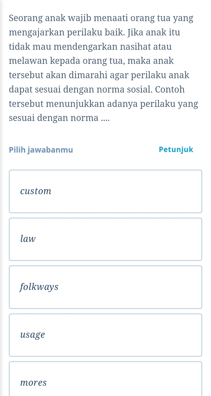 Seorang anak wajib menaati orang tua yang
mengajarkan perilaku baik. Jika anak itu
tidak mau mendengarkan nasihat atau
melawan kepada orang tua, maka anak
tersebut akan dimarahi agar perilaku anak
dapat sesuai dengan norma sosial. Contoh
tersebut menunjukkan adanya perilaku yang
sesuai dengan norma ....
Pilih jawabanmu Petunjuk
custom
law
folkways
usage
mores