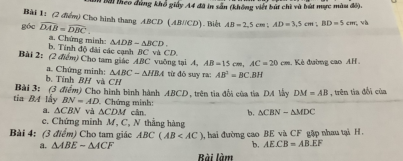 bài theo đúng khổ giấy A4 đã in sẵn (không viết bút chì và bút mực màu đổ). 
Bài 1: (2 điểm) Cho hình thang ABCD (AB//CD). Biết AB=2,5cm; AD=3,5cm; BD=5cm; và 
góc widehat DAB=widehat DBC. 
a. Chứng minh: △ ADBsim △ BCD. 
b. Tính độ dài các cạnh BC và CD. 
Bài 2: (2 điểm) Cho tam giác ABC vuông tại A, AB=15cm, AC=20cm. Kẻ đường cao AH. 
a. Chứng minh: △ ABCsim △ HBA từ đó suy ra: AB^2=BC.BH
b. Tính BH và CH 
Bài 3: (3 điểm) Cho hình bình hành ABCD, trên tia đối của tia DA lấy DM=AB , trên tia đối của 
tia BA lấy BN=AD. Chứng minh: 
a. △ CBN và △ CDM cân. b. △ CBNsim △ MDC
c. Chứng minh M, C, N thẳng hàng 
Bài 4: (3 điểm) Cho tam giác ABC(AB , hai đường cao BE và CF gặp nhau tại H. 
a. △ ABEsim △ ACF b. AE.CB=AB.EF
Bài làm