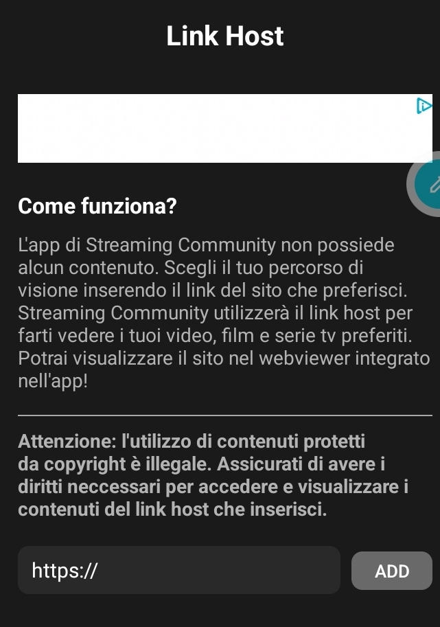 Link Host 
Come funziona? 
Lapp di Streaming Community non possiede 
alcun contenuto. Scegli il tuo percorso di 
visione inserendo il link del sito che preferisci. 
Streaming Community utilizzerà il link host per 
farti vedere i tuoi video, film e serie tv preferiti. 
Potrai visualizzare il sito nel webviewer integrato 
nell'app! 
Attenzione: l'utilizzo di contenuti protetti 
da copyright è illegale. Assicurati di avere i 
diritti neccessari per accedere e visualizzare i 
contenuti del link host che inserisci. 
https:// ADD