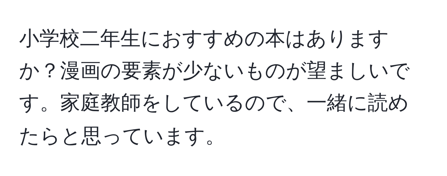 小学校二年生におすすめの本はありますか？漫画の要素が少ないものが望ましいです。家庭教師をしているので、一緒に読めたらと思っています。