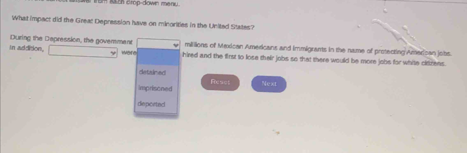 vai from sach drop-down menu. 
What impact did the Great Depression have on minorities in the United States? 
During the Depression, the govemment millions of Mexican Americans and immigrants in the name of protecting American jobs. 
y 
In addition, were hired and the first to lose their jobs so that there would be more jobs for white cirizens . 
detained 
Reset 
imprisoned Next 
deported