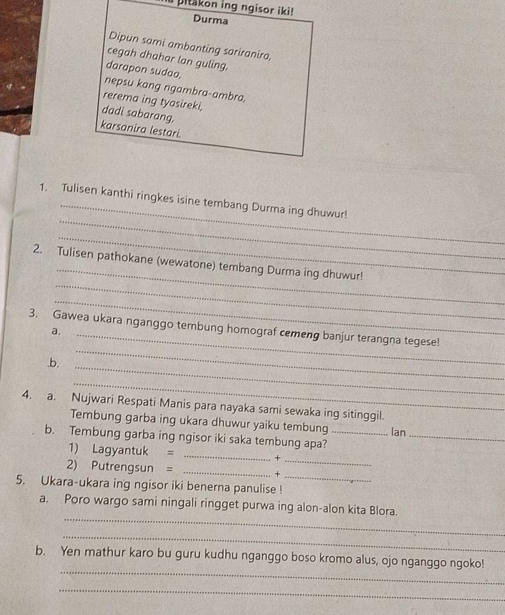 pitakon ing ngisor iki! 
Durma 
Dipun sami ambanting sariranira, 
cegah dhahar lan guling. 
darapon sudaa, 
nepsu kang ngambra-ambra, 
rerema ing tyasireki, 
dadi sabarang, 
karsanira lestari. 
_ 
1. Tulisen kanthi ringkes isine tembang Durma ing dhuwur! 
_ 
_ 
_ 
2. Tulisen pathokane (wewatone) tembang Durma ing dhuwur! 
_ 
_ 
_ 
3. Gawea ukara nganggo tembung homograf cemeng banjur terangna tegese! 
a. 
.b._ 
_ 
4. a. Nujwari Respati Manis para nayaka sami sewaka ing sitinggil. 
Tembung garba ing ukara dhuwur yaiku tembung lan 
b. Tembung garba ing ngisor iki saka tembung apa?__ 
1) Lagyantuk = _+_ 
_ 
2) Putrengsun = _+ 
5. Ukara-ukara ing ngisor iki benerna panulise ! 
_ 
a. Poro wargo sami ningali ringget purwa ing alon-alon kita Blora. 
_ 
_ 
b. Yen mathur karo bu guru kudhu nganggo boso kromo alus, ojo nganggo ngoko! 
_