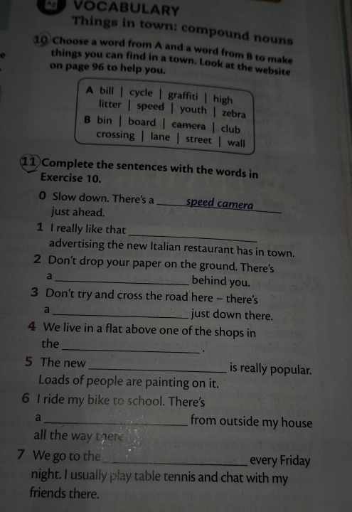 VOCABULARY
Things in town: compound nouns
10 Choose a word from A and a word from B to make
things you can find in a town. Look at the website
on page 96 to help you.
A bill | cycle | graffiti | high
litter | speed | youth | zebra
B bin | board | camera | club
crossing lane street wall
11 Complete the sentences with the words in
Exercise 10.
_
0 Slow down. There's a _speed camera
just ahead.
_
1 I really like that
advertising the new Italian restaurant has in town.
2 Don’t drop your paper on the ground. There's
a
_behind you.
3 Don't try and cross the road here - there's
a _just down there.
4 We live in a flat above one of the shops in
_
the
.
5 The new _is really popular.
Loads of people are painting on it.
6 I ride my bike to school. There's
a
_from outside my house
all the way there 
7 We go to the_ every Friday
night. I usually play table tennis and chat with my
friends there.