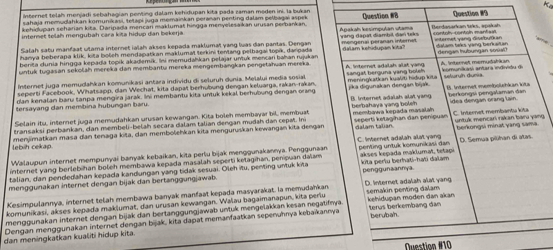 Internet telah menjadi sebahagian penting dalam kehidupan kita pada zaman moden ini. Ia bukan Ka
sahaja memudahkan komunikasi, tetapi juga memainkan peranan penting dalam pelbagai aspek
kehidupan seharian kita. Daripada mencari maklumat hingga menyelesaïkan urusan perbankan. Apakah kesimpulan utama Question #8 Berdasarkan teks, apakah Question #9
internet telah mengubah cara kita hidup dan bekerja.
'ame:
Salah satu manfaat utama internet ialah akses kepada maklumat yang luas dan pantas. Dengan yang dapat diambil dari teks contoh-contoh manfast
hanya beberapa klik, kita boleh mendapatkan maklumat terkini tentang pelbagai topik, daripada mengenai peranan internet dalam kehidupan kita? internet yang disebutkan dalam teks vang berkaïtan
berita dunia hingga kepada topik akademik. Ini memudahkan pelajar untuk mencari bahan rujukar
untuk tugasan sekolah mereka dan membantu mereka mengembangkan pengetahuan mereka. A. Internet adalah alat yang dengan hubungan sosiat? A. Internet memudahkan
Internet juga memudahkan komunikasi antara individu di seluruh dunia. Melalui media sosial sangat berguna yang boleh komunikasi antara individu di
seperti Facebook, Whatsapp, dan Wechat, kita dapat berhubung dengan keluarga, rakan-rakan, meningkatkan kualiti hidup kita seluruh dunia.
berkongsi pengalaman dan
dan kenalan baru tanpa mengira jarak. Ini membantu kita untuk kekal berhubung dengan orang jika digunakan dengan bijak
tersayang dan membina hubungan baru. B. Internet adalah alat yang B. Internet membolehkan kita
Selain itu, internet juga memudahkan urusan kewangan. Kita boleh membayar bil, membuat berbahaya yang boleh idea dengan orang lain.
transaksi perbankan, dan membeli-belah secara dalam talian dengan mudah dan cepat. Ini membawa kepada masalah
dalam talian. berkongsi minat yang sama.
menjimatkan masa dan tenaga kita, dan membolehkan kita menguruskan kewangan kita dengan seperti ketagihan dan penipuan C. Internet membantu kita untuk mencari rakan baru yang
lebih cekap. C. Internet adalah alat yang
internet yang berlebihan boleh membawa kepada masalah seperti ketagihan, penipuan dalam penting untuk komunikasi dan D. Semua pilihan di atas.
Walaupun internet mempunyai banyak kebaikan, kita perlu bijak menggunakannya. Penggunaan
kita perlu berhati-hati dalam
talian, dan pendedahan kepada kandungan yang tidak sesuai. Oleh itu, penting untuk kita akses kepada maklumat, tetapi
menggunakan internet dengan bijak dan bertanggungjawab. penggunaannya.
Kesimpulannya, internet telah membawa banyak manfaat kepada masyarakat. Ia memudahkan D. Internet adalah alat yang
komunikasi, akses kepada maklumat, dan urusan kewangan. Walau bagaimanapun, kita perlu semakin penting dalam kehidupan moden dan akan
menggunakan internet dengan bijak dan bertanggungjawab untuk mengelakkan kesan negatifnya.
Dengan menggunakan internet dengan bijak, kita dapat memanfaatkan sepenuhnya kebaikannya terus berkembang dan berubah.
dan meningkatkan kualiti hidup kita.
Question #10