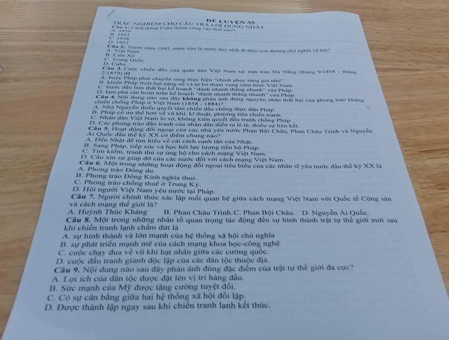 Trac nghiệm cho câu tra lới dùng nhất Đê Luyện 35
Câu 1: Cách mang Cuba thành công vào thời nào?
D 195 2 C 1955
Cầu 2: Trước năm 1945, nước nào là nước duy nhất đi theo con đường chủ nghĩa xã hội?
B Liên Xô A. Việt Nam
D. Cuba C. Trung Quốc
2/1859) dã  Cầu 3. Cuộc chiến đầu của quân dân Việt Nam tại mặt trận Đà Nẵng (tháng 9/1858 - tháng
A. buộc Pháp phải chuyển sang thực hiện ''chính phục từng gôi nhỏ''
B. khiến Pháp thiệt hai năng né và từ bộ tham vọng xâm lược Việt Nam
C' bước đầu lâm thất bại kế hoạch ''đánh nhanh thắng nhanh'' của Pháp.
D. lâm phá sản hoàn toán kể hoạch ''đánh nhanh thắng nhanh' của Pháp
Câu 4. Nội dụng nào sau dây không phản ảnh đúng nguyên nhân thất bại của phong trào kháng
chiến chống Pháp ở Việt Nam (1858 - 1884)?
A. Nhà Nguyễn thiếu quyết tâm chiến đầu chống thực dân Pháp.
B. Pháp có ưu thể hơn về vũ khí, kĩ thuật, phương tiện chiến tranh.
C. Nhân dân Việt Nam lo sợ, không kiên quyết đầu tranh chống Pháp.
D. Các phong trào đầu tranh của nhân dân diễn ra lé té, thiếu sự liên kết.
Câu 5. Hoạt động đổi ngoại của các nhà yêu nước Phan Bội Châu, Phan Châu Trình và Nguyên
Ái Quốc đầu thể kỷ XX có điểm chung nào?
A. Đến Nhật để tim hiều về cái cách canh tân của Nhật.
B. Sang Pháp, tiếp xúc và học hồi lực lượng tiến bộ Pháp.
C. Tim kiểm, tranh thủ sự ủng hộ cho cách mạng Việt Nam.
D. Cầu xin sự giúp đỡ của các nước đối với cách mạng Việt Nam.
Câu 6. Một trong những hoạt động đổi ngoại tiêu biểu của các nhân sĩ yêu nước đầu thể ký XX là
A. Phong trào Đông du.
B. Phong trào Đông Kình nghĩa thục.
C. Phong trào chống thuế ở Trung Kỳ.
D. Hội người Việt Nam yêu nước tại Pháp.
Câu 7. Người chính thức xác lập mối quan hệ giữa cách mạng Việt Nam với Quốc tế Cộng sản
và cách mạng thế giới là?
A. Huỳnh Thúc Kháng B. Phan Châu Trinh.C. Phan Bội Châu. D. Nguyễn Ải Quốc.
Câu 8. Một trong những nhân tổ quan trọng tác động đến sự hình thành trật tự thế giới mới sau
khi chiến tranh lạnh chẩm dứt là
A. sự hình thành và lớn mạnh của hệ thống xã hội chủ nghĩa
B. sự phát triển mạnh mẽ của cách mạng khoa học-công nghệ
C. cuộc chạy đua về vũ khí hạt nhân giữa các cường quốc.
D. cuộc đầu tranh giành độc lập của các dân tộc thuộc địa.
Câu 9. Nội dung nào sau đây phản ánh đúng đặc điểm của trật tự thể giới đa cực?
A. Lợi ích của dân tộc được đặt lên vị trí hàng đầu.
B. Sức mạnh của Mỹ được tăng cường tuyệt đổi.
C. Có sự cân bằng giữa hai hệ thống xã hội đổi lập.
D. Được thành lập ngay sau khi chiến tranh lạnh kết thúc.