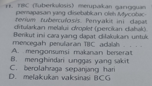 TBC (Tuberkulosis) merupakan gangguan
pernapasan yang disebabkan oleh Mycobac-
terium tuberculosis. Penyakit ini dapat
ditularkan melalui droplet (percikan dahak).
Berikut ini cara yang dapat dilakukan untuk
mencegah penularan TBC adalah . . . .
A. mengonsumsi makanan berserat
B. menghindari unggas yang sakit
C. berolahraga sepanjang hari
D. melakukan vaksinasi BCG