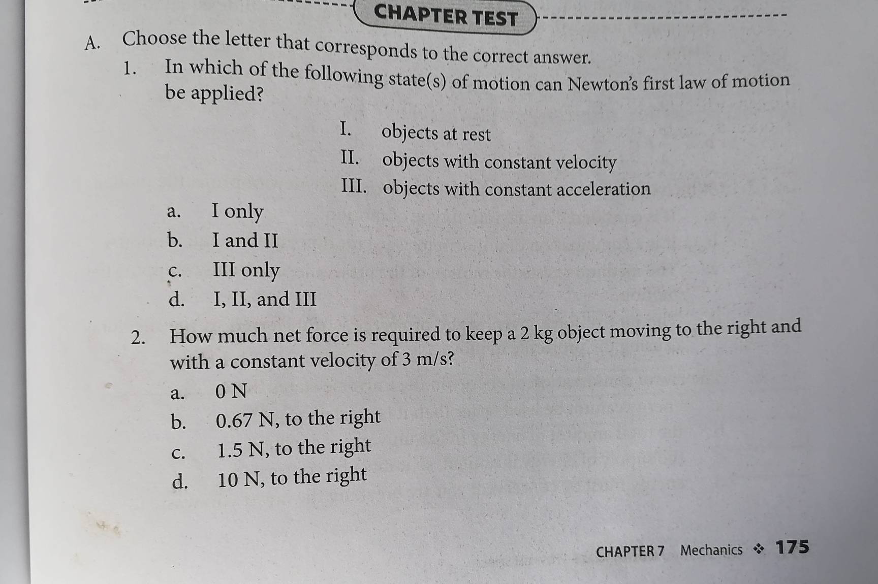 CHAPTER TEST
A. Choose the letter that corresponds to the correct answer.
1. In which of the following state(s) of motion can Newton’s first law of motion
be applied?
I. objects at rest
II. objects with constant velocity
III. objects with constant acceleration
a. I only
b. I and II
c. III only
d. I, II, and III
2. How much net force is required to keep a 2 kg object moving to the right and
with a constant velocity of 3 m/s?
a. 0 N
b. 0.67 N, to the right
c. 1.5 N, to the right
d. 10 N, to the right
CHAPTER 7 Mechanics * 175