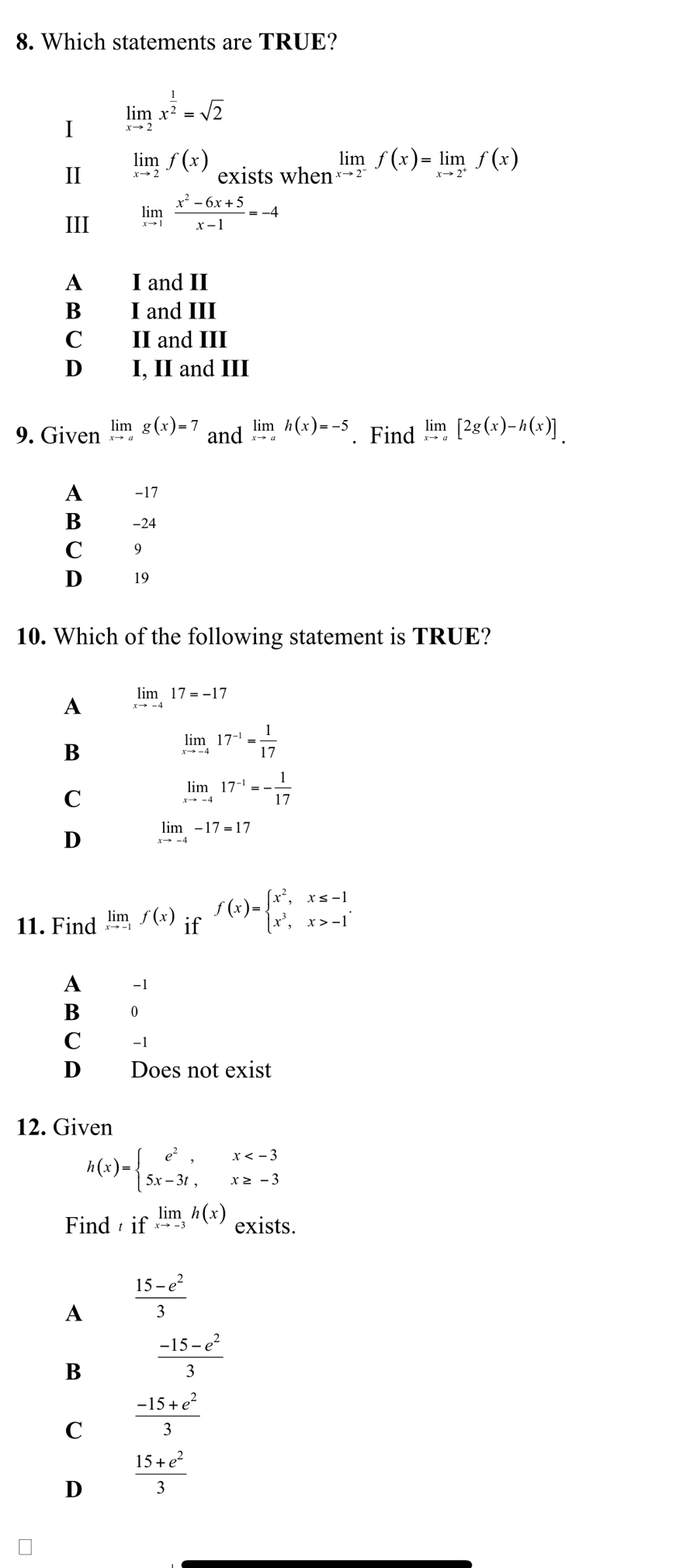 Which statements are TRUE?
I limlimits _xto 2x^(frac 1)2=sqrt(2)
II limlimits _xto 2f(x) exists when limlimits _xto 2^-f(x)=limlimits _xto 2^+f(x)
III limlimits _xto 1 (x^2-6x+5)/x-1 =-4
A I and II
B I and III
C II and III
D I, II and III
9. Given limlimits _xto ag(x)=7 and limlimits _xto ah(x)=-5. Find limlimits _xto a[2g(x)-h(x)]
A -17
B -24
C 9
D 19
10. Which of the following statement is TRUE?
A limlimits _xto -417=-17
B
limlimits _xto -417^(-1)= 1/17 
C
limlimits _xto -417^(-1)=- 1/17 
D limlimits _xto -4-17=17
11. Find limlimits _xto -1f(x) □ f(x)=beginarrayl x^2,x≤ -1 x^3,x>-1endarray. .
if
A -1
B 0
C -1
D Does not exist
12. Given
h(x)=beginarrayl e^2,x
Find iflimlimits _xto -3h(x) exists.
A  (15-e^2)/3 
B  (-15-e^2)/3 
C  (-15+e^2)/3 
D  (15+e^2)/3 