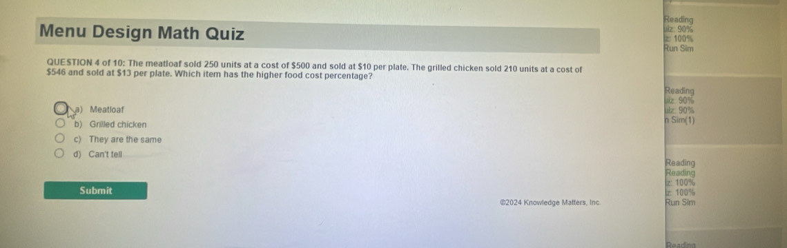 Reading
uiz: 90%
Menu Design Math Quiz Run Sim z 100%
QUESTION 4 of 10: The meatloaf sold 250 units at a cost of $500 and sold at $10 per plate. The grilled chicken sold 210 units at a cost of
$546 and sold at $13 per plate. Which item has the higher food cost percentage? Reading
uiz 90%
a) Meatloaf uz 90%
b) Grilled chicken
n Sim(1)
c) They are the same
d) Can't tell
Reading
Reading
|z: 100%
Submit lz 100%
©2024 Knowledge Matters, Inc. Run Sim