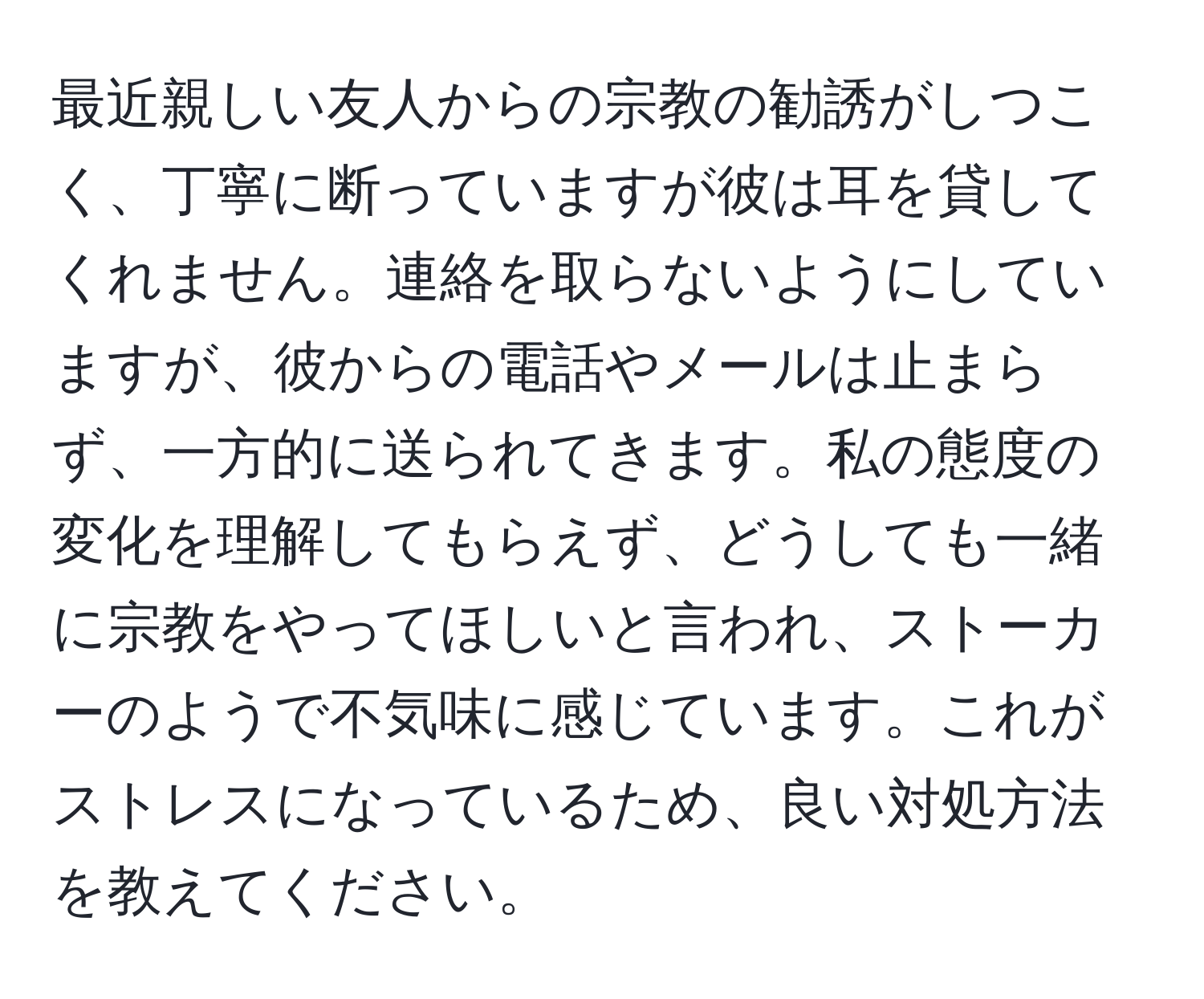 最近親しい友人からの宗教の勧誘がしつこく、丁寧に断っていますが彼は耳を貸してくれません。連絡を取らないようにしていますが、彼からの電話やメールは止まらず、一方的に送られてきます。私の態度の変化を理解してもらえず、どうしても一緒に宗教をやってほしいと言われ、ストーカーのようで不気味に感じています。これがストレスになっているため、良い対処方法を教えてください。