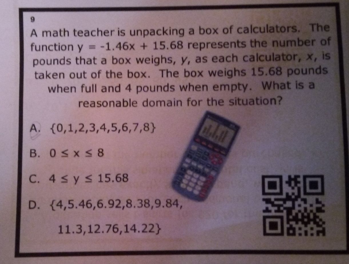 A math teacher is unpacking a box of calculators. The
function y=-1.46x+15.68 represents the number of
pounds that a box weighs, y, as each calculator, x, is
taken out of the box. The box weighs 15.68 pounds
when full and 4 pounds when empty. What is a
reasonable domain for the situation?
A.  0,1,2,3,4,5,6,7,8
B. 0≤ x≤ 8
C. 4≤ y≤ 15.68
D.  4,5.46,6.92,8.38,9.84,
11.3,12.76,14.22