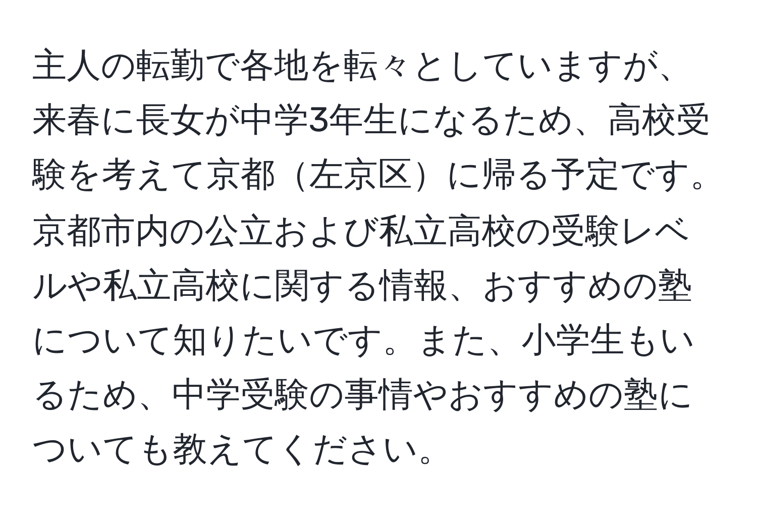 主人の転勤で各地を転々としていますが、来春に長女が中学3年生になるため、高校受験を考えて京都左京区に帰る予定です。京都市内の公立および私立高校の受験レベルや私立高校に関する情報、おすすめの塾について知りたいです。また、小学生もいるため、中学受験の事情やおすすめの塾についても教えてください。