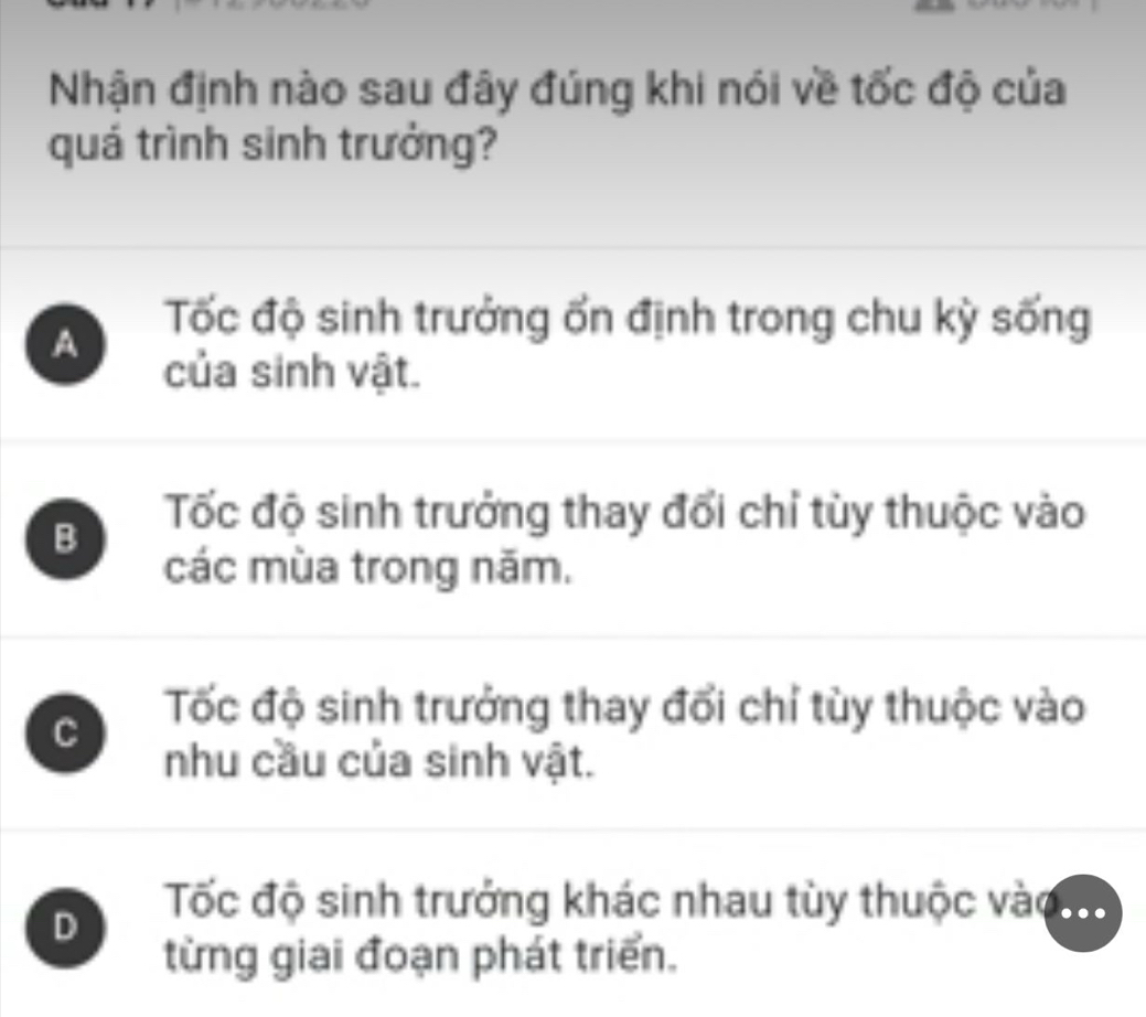 Nhận định nào sau đây đúng khi nói về tốc độ của
quá trình sinh trưởng?
A
Tốc độ sinh trưởng ốn định trong chu kỳ sống
của sinh vật.
B
Tốc độ sinh trưởng thay đổi chỉ tùy thuộc vào
các mùa trong năm.
C
Tốc độ sinh trưởng thay đổi chỉ tùy thuộc vào
nhu cầu của sinh vật.
D
Tốc độ sinh trưởng khác nhau tùy thuộc vào ..
từng giai đoạn phát triển.