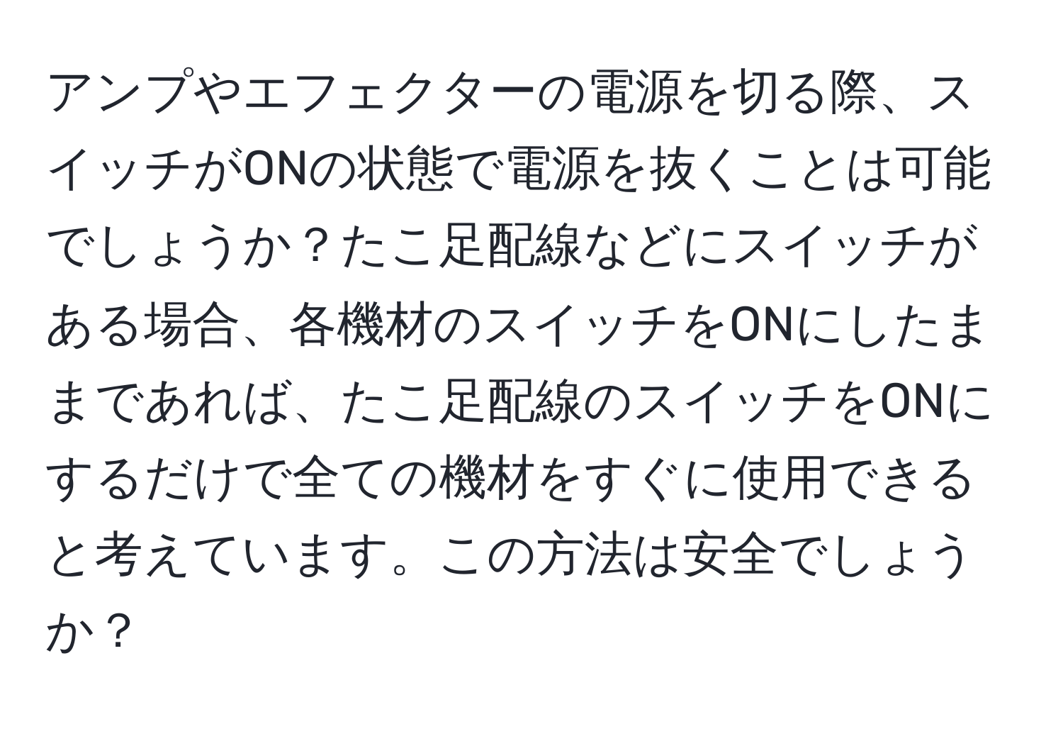 アンプやエフェクターの電源を切る際、スイッチがONの状態で電源を抜くことは可能でしょうか？たこ足配線などにスイッチがある場合、各機材のスイッチをONにしたままであれば、たこ足配線のスイッチをONにするだけで全ての機材をすぐに使用できると考えています。この方法は安全でしょうか？