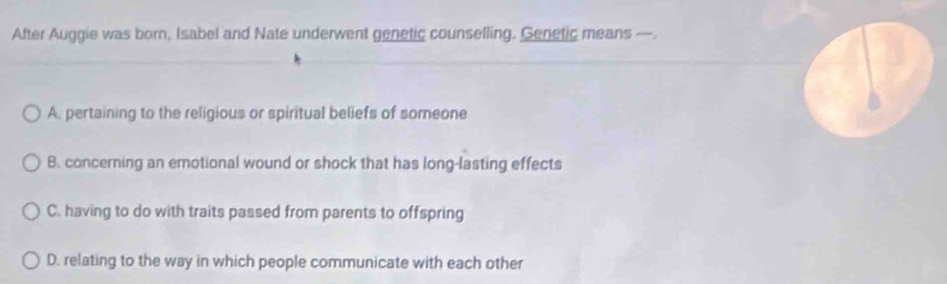 After Auggie was born, Isabel and Nate underwent genetic counselling. Genetic means —.
A. pertaining to the religious or spiritual beliefs of someone
B. concerning an emotional wound or shock that has long-lasting effects
C. having to do with traits passed from parents to offspring
D. relating to the way in which people communicate with each other