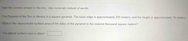 Tie the comect annwer in the box. Use numerals instead of words. 
The Pyame of the Sun in Mexico is a square pyramid. The base edge is approximately 220 meters, and the height is approximately 70 meters
Whic s he apronmate surface area of the sides of the pyramid to the nearest thousand square meters? 
The meeral surlace area is about □