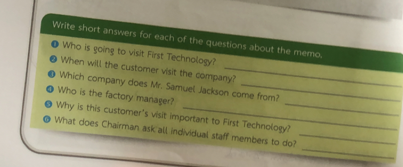 Write short answers for each of the questions about the memo, 
Who is going to visit First Technology? 
When will the customer visit the company? 
Which company does Mr. Samuel Jackson come from? 
1 Who is the factory manager? 
Why is this customer's visit important to First Technology?_ 
_ 
@ What does Chairman ask all individual staff members to do?_