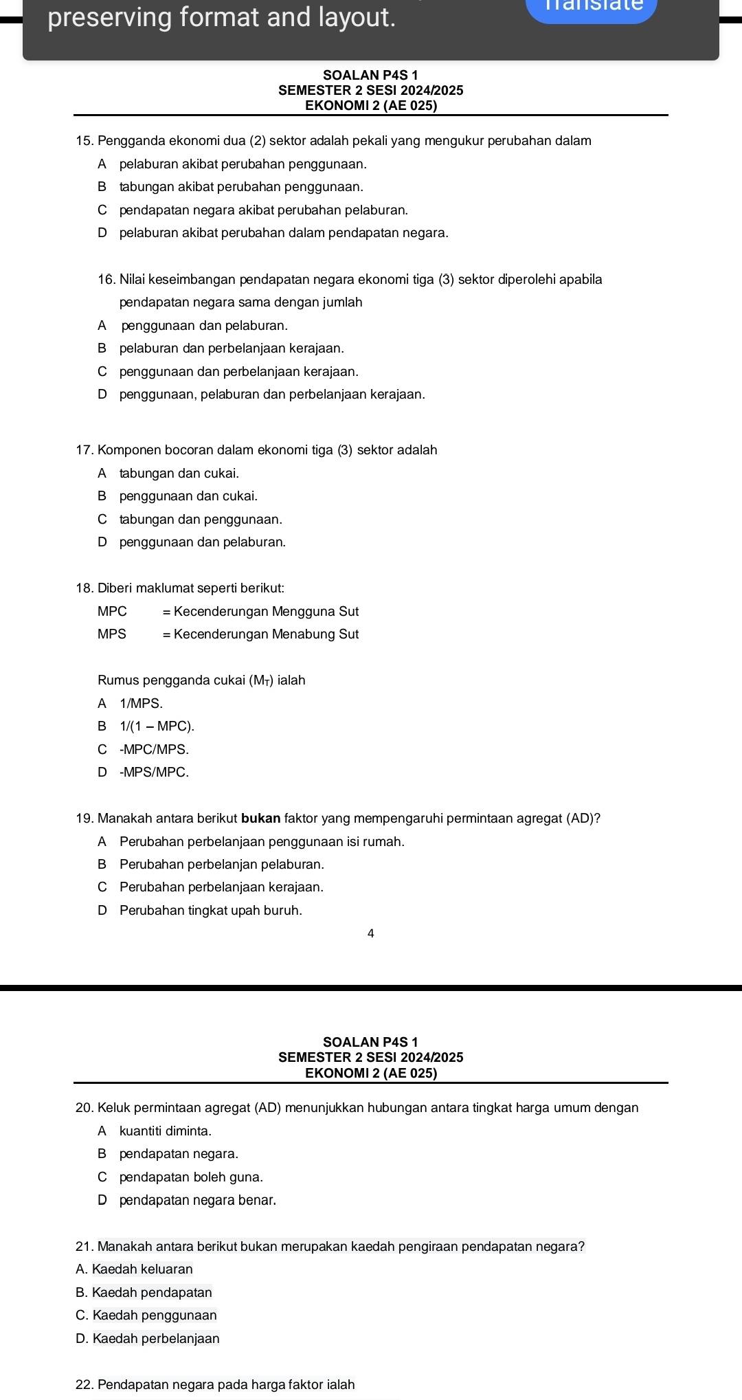 preserving format and layout.
SOALAN P4S 1
SEMESTER 2 SESI 2024/2025
EKONOMI 2 (AE 025)
15. Pengganda ekonomi dua (2) sektor adalah pekali yang mengukur perubahan dalam
A pelaburan akibat perubahan penggunaan.
B tabungan akibat perubahan penggunaan.
C£pendapatan negara akibat perubahan pelaburan.
D pelaburan akibat perubahan dalam pendapatan negara.
16. Nilai keseimbangan pendapatan negara ekonomi tiga (3) sektor diperolehi apabila
pendapatan negara sama dengan jumlah
A penggunaan dan pelaburan.
B pelaburan dan perbelanjaan kerajaan.
C penggunaan dan perbelanjaan kerajaan.
D penggunaan, pelaburan dan perbelanjaan kerajaan.
17. Komponen bocoran dalam ekonomi tiga (3) sektor adalah
A tabungan dan cukai.
B penggunaan dan cukai.
C tabungan dan penggunaan.
D penggunaan dan pelaburan.
18. Diberi maklumat seperti berikut:
MPC = Kecenderungan Mengguna Sut
MPS = Kecenderungan Menabung Sut
Rumus pengganda cukai (Mī) ialah
A 1/MPS.
B 1/(1 - MPC).
C -MPC/MPS.
D -MPS/MPC.
19. Manakah antara berikut bukan faktor yang mempengaruhi permintaan agregat (AD)?
A Perubahan perbelanjaan penggunaan isi rumah.
B Perubahan perbelanjan pelaburan.
C Perubahan perbelanjaan kerajaan.
D Perubahan tingkat upah buruh.
4
SOALAN P4S 1
SEMESTER 2 SESI 2024/2025
EKONOΜI 2 (AE 025)
20. Keluk permintaan agregat (AD) menunjukkan hubungan antara tingkat harga umum dengan
A kuantiti diminta.
B pendapatan negara.
C pendapatan boleh guna.
D pendapatan negara benar.
21. Manakah antara berikut bukan merupakan kaedah pengiraan pendapatan negara?
A. Kaedah keluaran
B. Kaedah pendapatan
C. Kaedah penggunaan
D. Kaedah perbelanjaan
22. Pendapatan negara pada harga faktor ialah