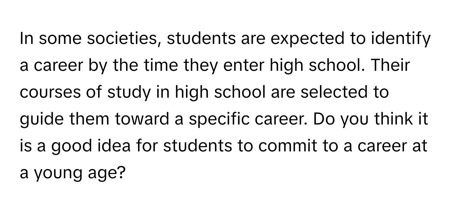 In some societies, students are expected to identify a career by the time they enter high school. Their courses of study in high school are selected to guide them toward a specific career. Do you think it is a good idea for students to commit to a career at a young age?