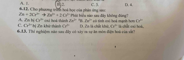 A. 1. B. 2. C. 3. D. 4.
6.12. Cho phương trình hoá học của phản ứng sau:
Zn+2Cr^(3+)to Zn^(2+)+2Cr^(2+) Phát biểu nào sau đây không đúng?
A. Zn bị Cr^(3+) oxi hoá thành Zn^(2+) B. Zn^(2+) có tính oxi hoá mạnh hơn Cr^(3+)
C. Cr^(3+)biZn khử thành Cr^(2+) D. Zn là chất khử, Cr^(3+) là chất oxi hoá,
6.13. Thí nghiệm nào sau đây có xảy ra sự ăn mòn điện hoá của sắt?