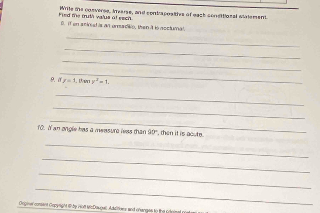 Write the converse, inverse, and contrapositive of each conditional statement. 
Find the truth value of each. 
8. If an animal is an armadillo, then it is nocturnal. 
_ 
_ 
_ 
_ 
9. If y=1 , then y^2=1. 
_ 
_ 
_ 
10. If an angle has a measure less than 90° , then it is acute. 
_ 
_ 
_ 
_ 
Original content Copyright @ by Holt McDougal. Additions and changes to the original m