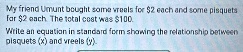 My friend Umunt bought some vreels for $2 each and some pisquets 
for $2 each. The total cost was $100. 
Write an equation in standard form showing the relationship between 
pisquets (x) and vreels (y).