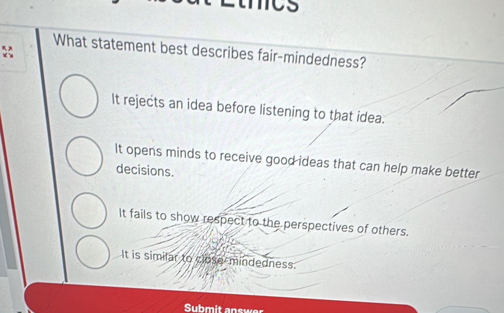 mcs
What statement best describes fair-mindedness?
It rejects an idea before listening to that idea.
It opens minds to receive good ideas that can help make better
decisions.
It fails to show respect to the perspectives of others.
It is similar to close-mindedness.
Submit answer